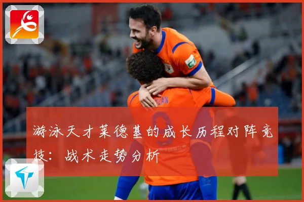 游泳天才莱德基的成长历程对阵竞技：战术走势分析