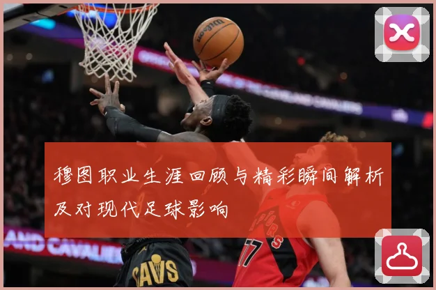 穆图职业生涯回顾与精彩瞬间解析及对现代足球影响