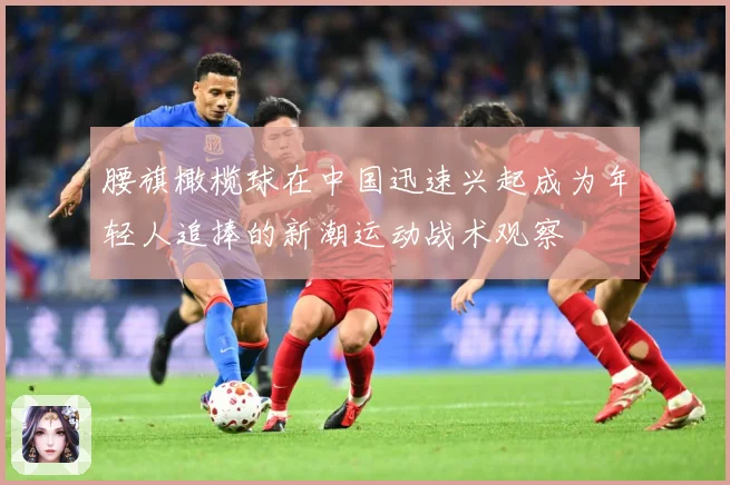 腰旗橄榄球在中国迅速兴起成为年轻人追捧的新潮运动战术观察