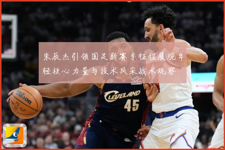 朱辰杰引领国足新赛季征程展现年轻核心力量与技术风采战术观察