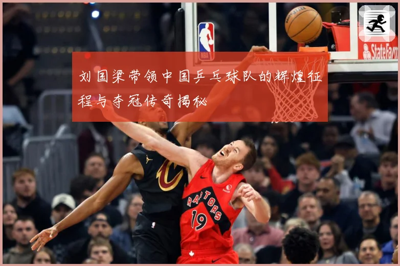 刘国梁带领中国乒乓球队的辉煌征程与夺冠传奇揭秘