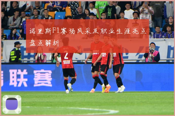 诺里斯F1赛场风采及职业生涯亮点盘点解析