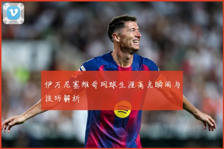 伊万尼塞维奇网球生涯高光瞬间与技巧解析