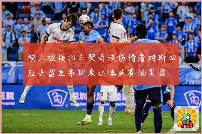 湖人被横扫东契奇谈伤情詹姆斯回应去留里弗斯表达愧疚赛场复盘