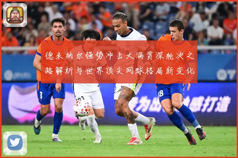 德米纳尔强势冲击大满贯深轮次之路解析与世界顶尖网球格局新变化观察解析