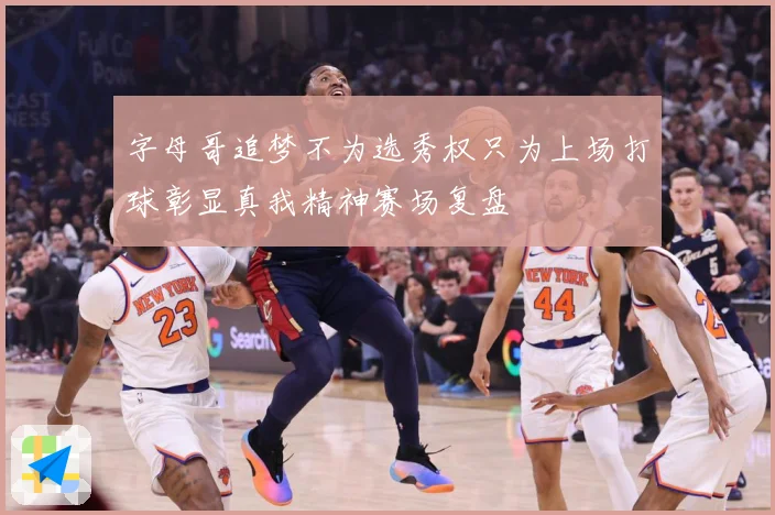 字母哥追梦不为选秀权只为上场打球彰显真我精神赛场复盘