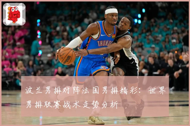 波兰男排对阵法国男排精彩：世界男排联赛战术走势分析