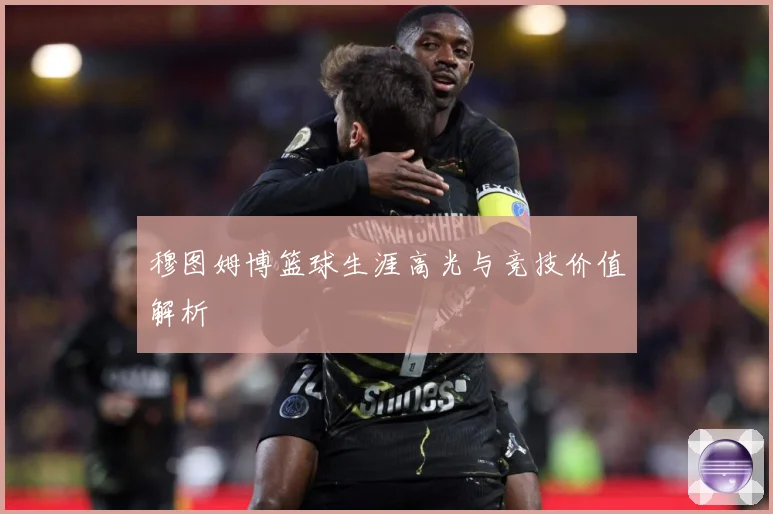 穆图姆博篮球生涯高光与竞技价值解析
