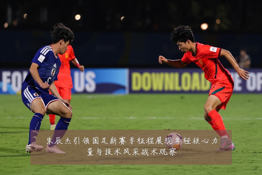 朱辰杰引领国足新赛季征程展现年轻核心力量与技术风采战术观察